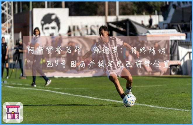 阿斯赞誉若昂·佩德罗：将终结切尔西9号困局并锁定巴西前锋位置