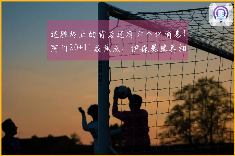 连胜终止的背后还有六个坏消息！阿门20+11成焦点，伊森暴露真相