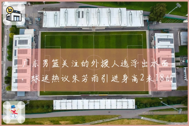 广东男篮关注的外援人选浮出水面，球迷热议朱芳雨引进身高2米18的强力内线，场均20分11篮板