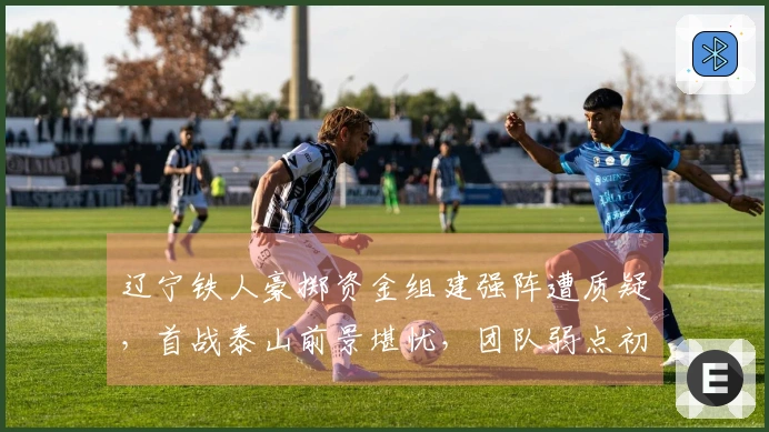 辽宁铁人豪掷资金组建强阵遭质疑，首战泰山前景堪忧，团队弱点初显