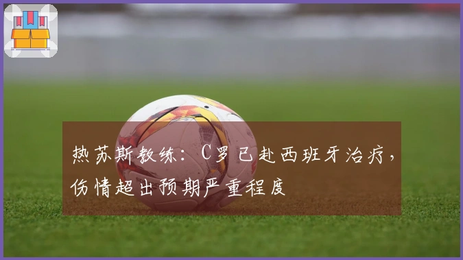 热苏斯教练：C罗已赴西班牙治疗，伤情超出预期严重程度