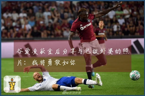 谷爱凌获金后分享与已故外婆的照片：我将勇敢如你