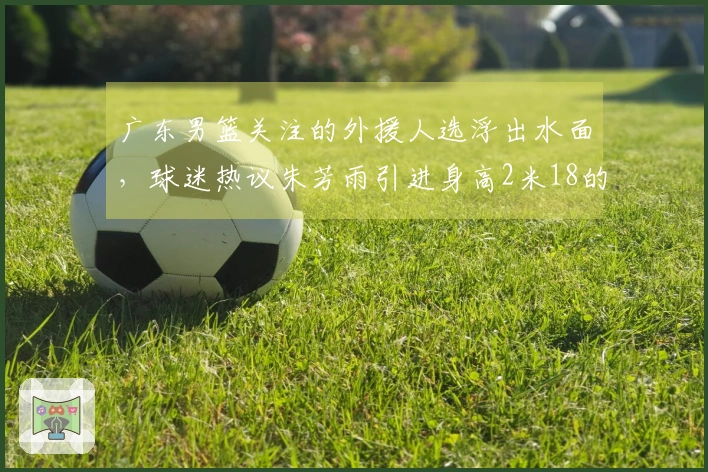 广东男篮关注的外援人选浮出水面，球迷热议朱芳雨引进身高2米18的强力内线，场均20分11篮板