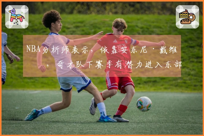 NBA分析师表示，依靠安东尼·戴维斯，奇才队下赛季有潜力进入东部前列