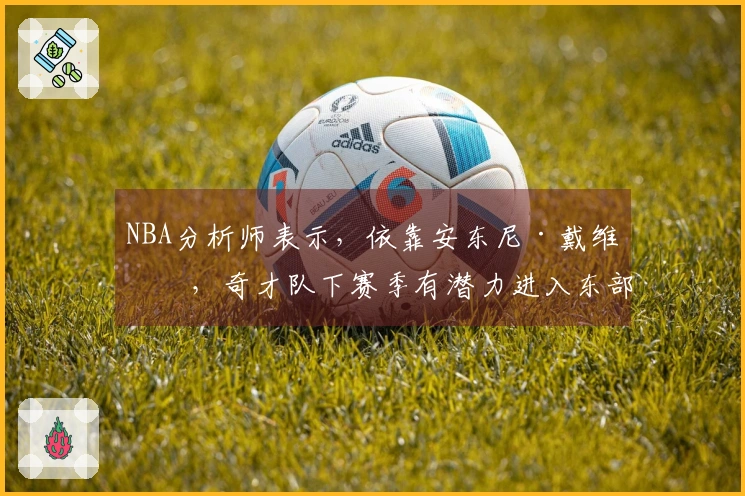 NBA分析师表示，依靠安东尼·戴维斯，奇才队下赛季有潜力进入东部前列