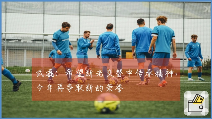 武磊：希望新老交替中传承精神，今年再争取新的荣誉