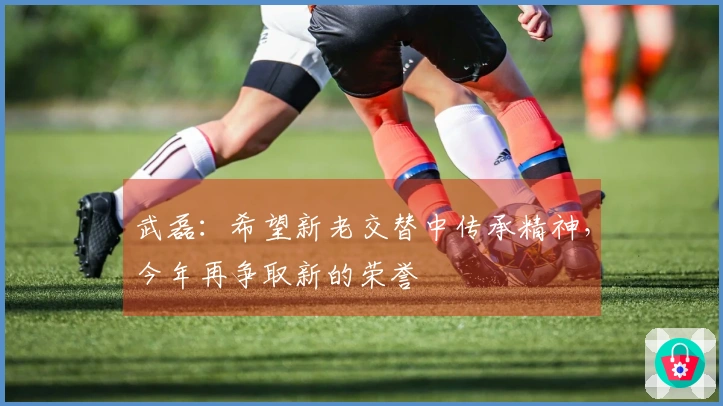 武磊：希望新老交替中传承精神，今年再争取新的荣誉