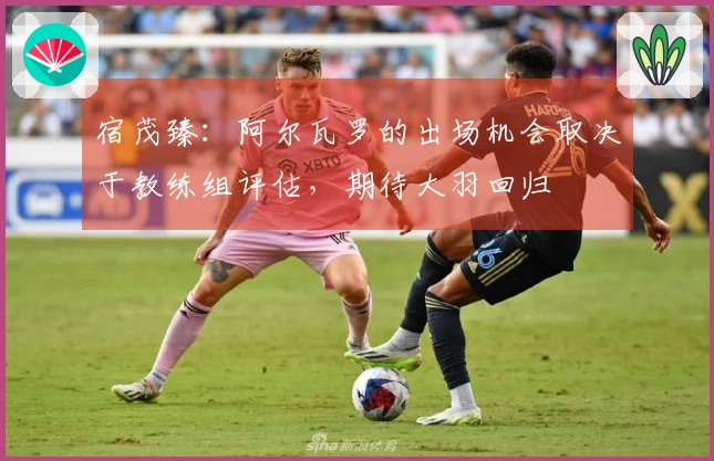 宿茂臻：阿尔瓦罗的出场机会取决于教练组评估，期待大羽回归