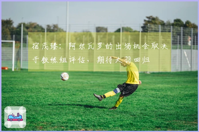 宿茂臻：阿尔瓦罗的出场机会取决于教练组评估，期待大羽回归