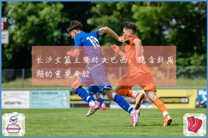 长沙女篮主场对决巴西，隐含新周期的重要考验