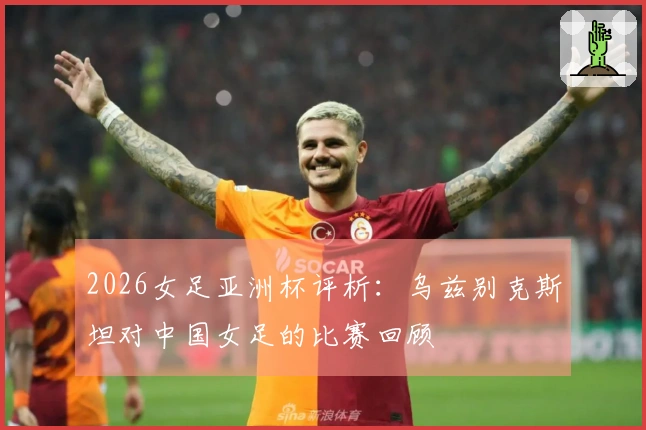 2026女足亚洲杯评析：乌兹别克斯坦对中国女足的比赛回顾