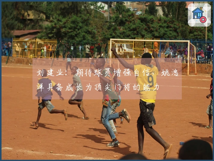 刘建业：期待球员增强自信，姚浩洋具备成长为顶尖门将的能力