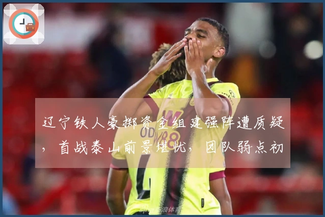 辽宁铁人豪掷资金组建强阵遭质疑，首战泰山前景堪忧，团队弱点初显