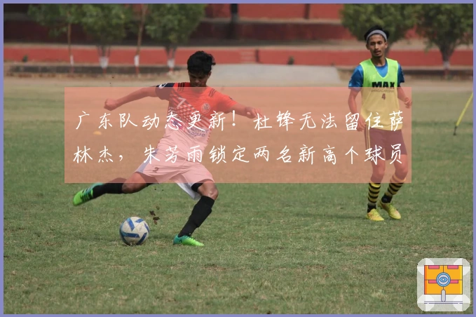 广东队动态更新！杜锋无法留住萨林杰，朱芳雨锁定两名新高个球员！