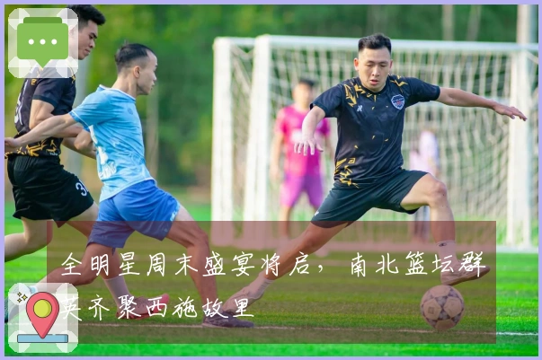 全明星周末盛宴将启，南北篮坛群英齐聚西施故里