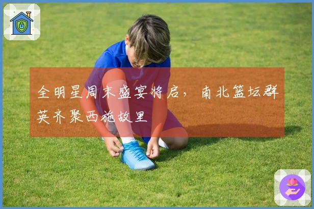 全明星周末盛宴将启，南北篮坛群英齐聚西施故里