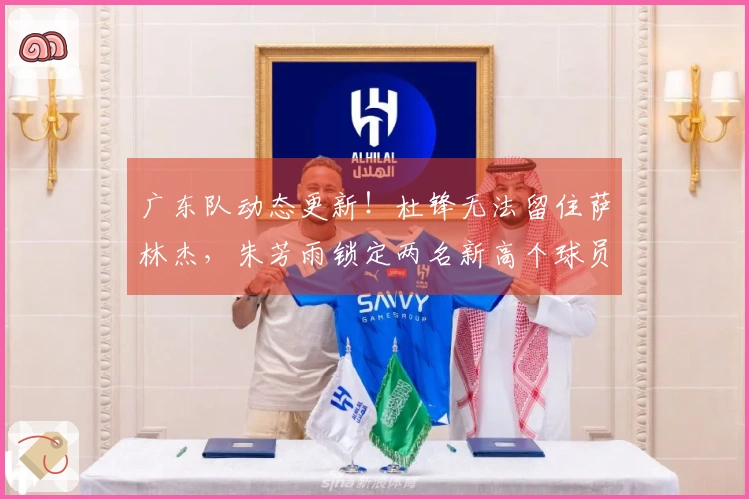 广东队动态更新！杜锋无法留住萨林杰，朱芳雨锁定两名新高个球员！