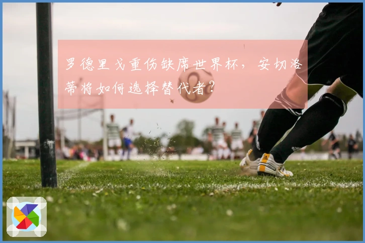 罗德里戈重伤缺席世界杯，安切洛蒂将如何选择替代者？