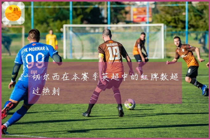 切尔西在本赛季英超中的红牌数超过热刺